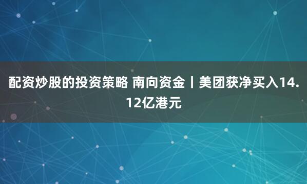 配资炒股的投资策略 南向资金丨美团获净买入14.12亿港元