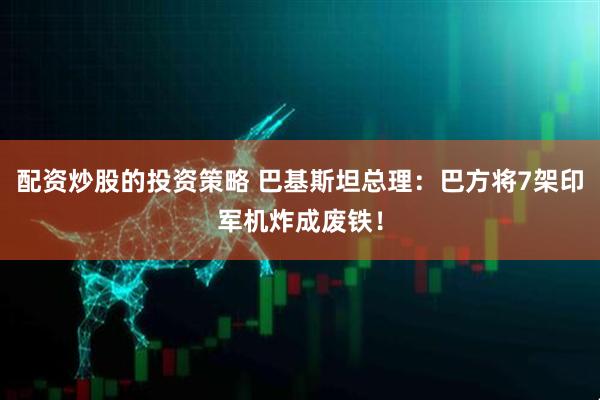 配资炒股的投资策略 巴基斯坦总理：巴方将7架印军机炸成废铁！