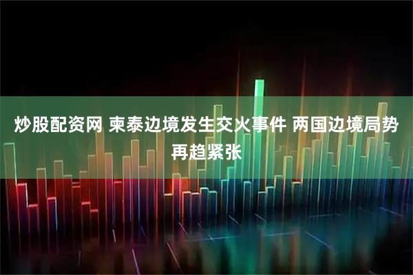 炒股配资网 柬泰边境发生交火事件 两国边境局势再趋紧张