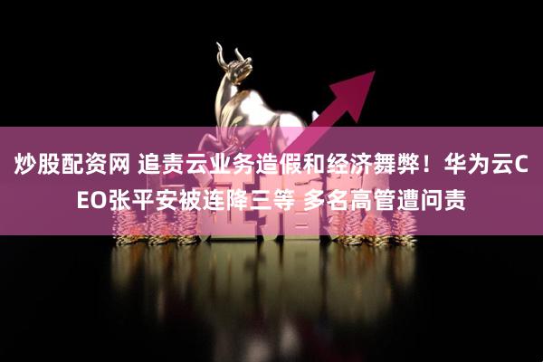 炒股配资网 追责云业务造假和经济舞弊！华为云CEO张平安被连降三等 多名高管遭问责