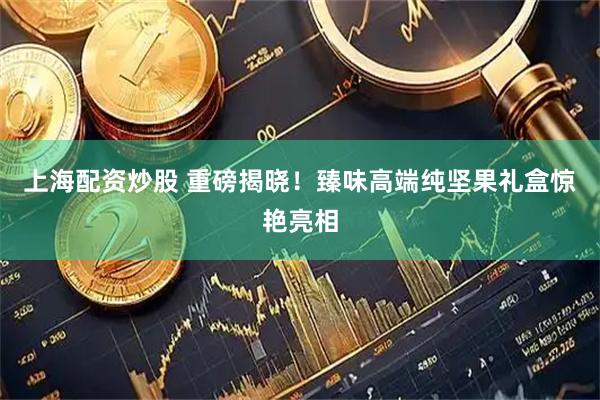 上海配资炒股 重磅揭晓！臻味高端纯坚果礼盒惊艳亮相
