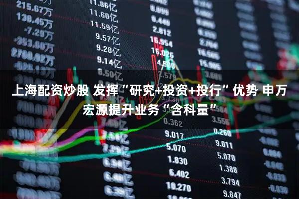 上海配资炒股 发挥“研究+投资+投行”优势 申万宏源提升业务“含科量”
