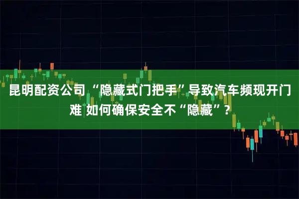 昆明配资公司 “隐藏式门把手”导致汽车频现开门难 如何确保安全不“隐藏”？