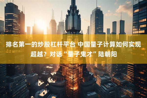 排名第一的炒股杠杆平台 中国量子计算如何实现超越？对话“量子鬼才”陆朝阳