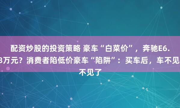 配资炒股的投资策略 豪车“白菜价”，奔驰E6.88万元？消费者陷低价豪车“陷阱”：买车后，车不见了