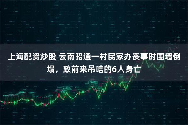 上海配资炒股 云南昭通一村民家办丧事时围墙倒塌，致前来吊唁的6人身亡