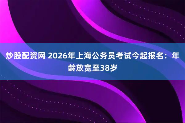 炒股配资网 2026年上海公务员考试今起报名：年龄放宽至38岁