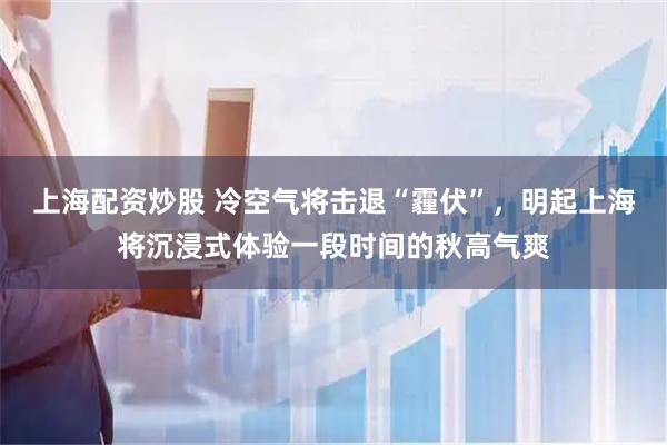 上海配资炒股 冷空气将击退“霾伏”，明起上海将沉浸式体验一段时间的秋高气爽