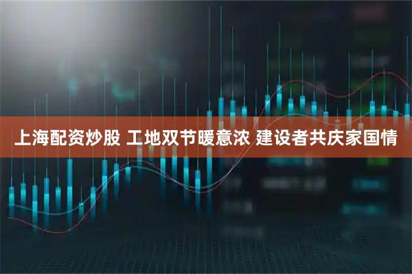 上海配资炒股 工地双节暖意浓 建设者共庆家国情