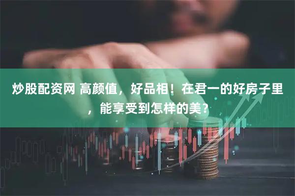 炒股配资网 高颜值，好品相！在君一的好房子里，能享受到怎样的美？