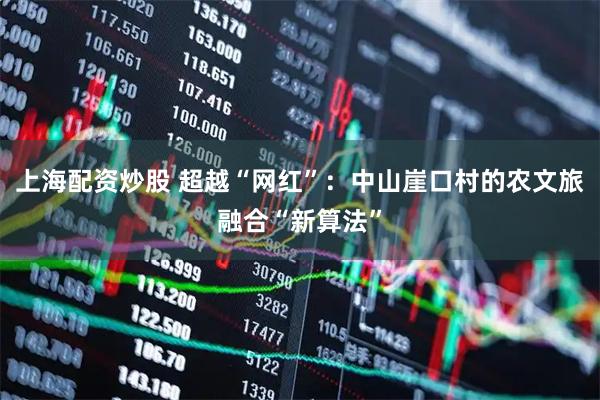 上海配资炒股 超越“网红”：中山崖口村的农文旅融合“新算法”