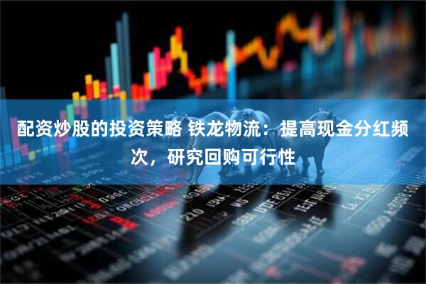 配资炒股的投资策略 铁龙物流：提高现金分红频次，研究回购可行性