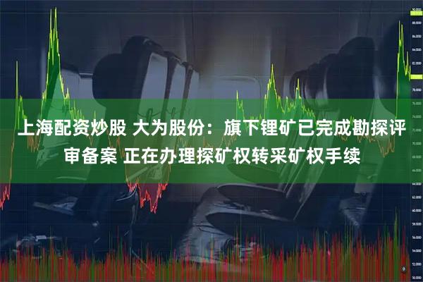 上海配资炒股 大为股份：旗下锂矿已完成勘探评审备案 正在办理探矿权转采矿权手续