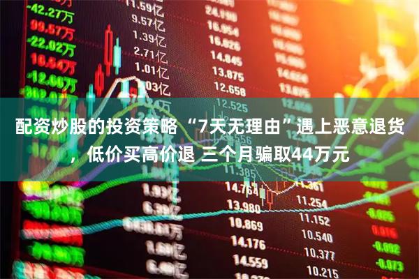 配资炒股的投资策略 “7天无理由”遇上恶意退货，低价买高价退 三个月骗取44万元