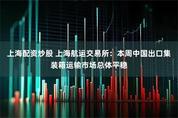 上海配资炒股 上海航运交易所：本周中国出口集装箱运输市场总体平稳