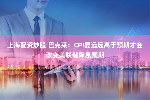 上海配资炒股 巴克莱：CPI要远远高于预期才会改变美联储降息预期