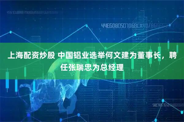 上海配资炒股 中国铝业选举何文建为董事长，聘任张瑞忠为总经理