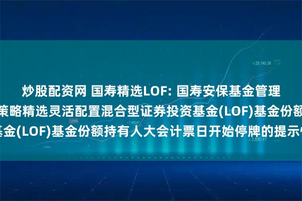 炒股配资网 国寿精选LOF: 国寿安保基金管理有限公司关于国寿安保策略精选灵活配置混合型证券投资基金(LOF)基金份额持有人大会计票日开始停牌的提示性公告