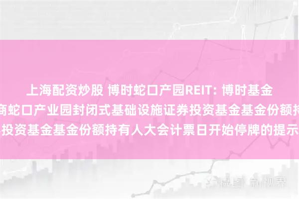 上海配资炒股 博时蛇口产园REIT: 博时基金管理有限公司关于博时招商蛇口产业园封闭式基础设施证券投资基金基金份额持有人大会计票日开始停牌的提示性公告