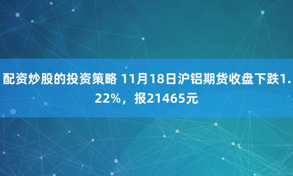 配资炒股的投资策略 11月18日沪铝期货收盘下跌1.22%，报21465元