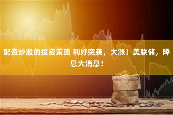 配资炒股的投资策略 利好突袭，大涨！美联储，降息大消息！