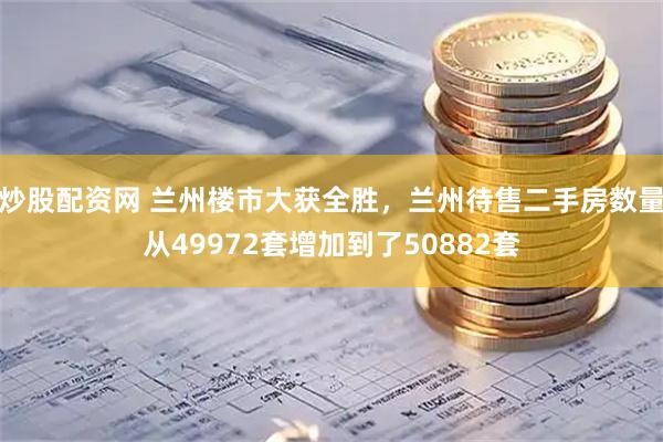 炒股配资网 兰州楼市大获全胜，兰州待售二手房数量从49972套增加到了50882套