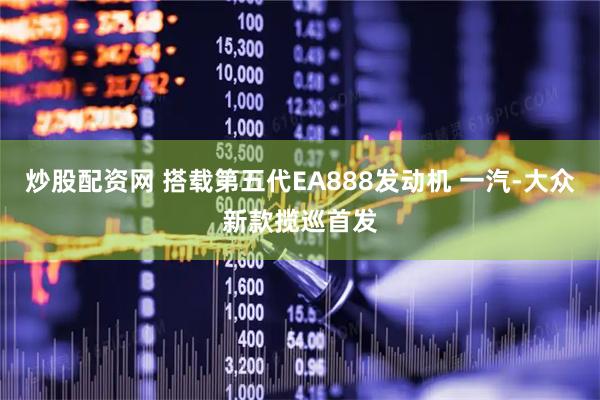 炒股配资网 搭载第五代EA888发动机 一汽-大众新款揽巡首发