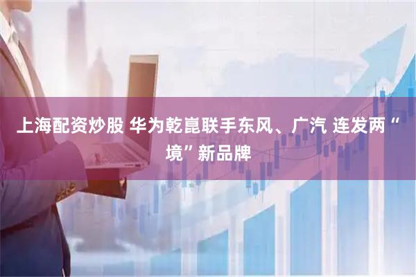 上海配资炒股 华为乾崑联手东风、广汽 连发两“境”新品牌