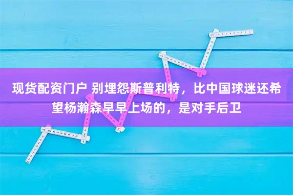 现货配资门户 别埋怨斯普利特，比中国球迷还希望杨瀚森早早上场的，是对手后卫