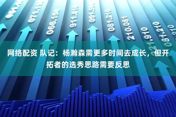 网络配资 队记：杨瀚森需更多时间去成长，但开拓者的选秀思路需要反思