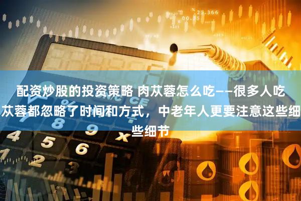 配资炒股的投资策略 肉苁蓉怎么吃——很多人吃肉苁蓉都忽略了时间和方式，中老年人更要注意这些细节
