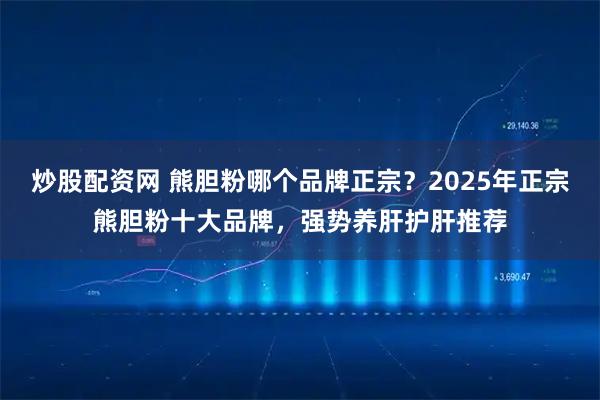 炒股配资网 熊胆粉哪个品牌正宗？2025年正宗熊胆粉十大品牌，强势养肝护肝推荐