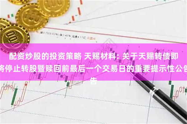 配资炒股的投资策略 天赐材料: 关于天赐转债即将停止转股暨赎回前最后一个交易日的重要提示性公告