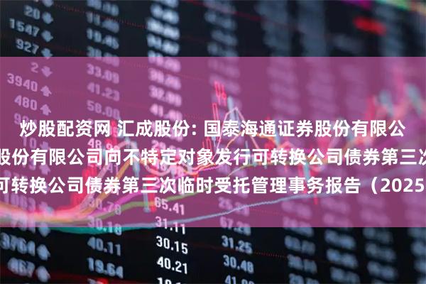 炒股配资网 汇成股份: 国泰海通证券股份有限公司关于合肥新汇成微电子股份有限公司向不特定对象发行可转换公司债券第三次临时受托管理事务报告（2025年度）