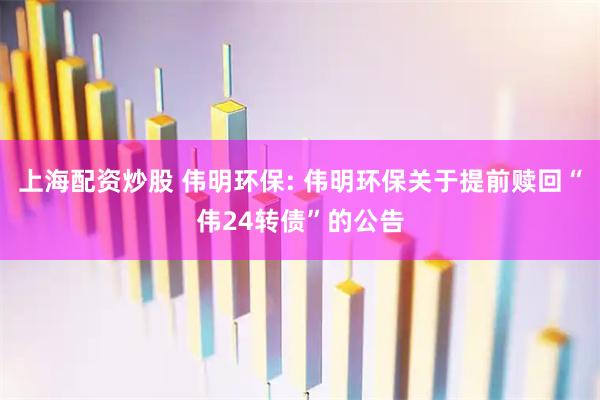 上海配资炒股 伟明环保: 伟明环保关于提前赎回“伟24转债”的公告
