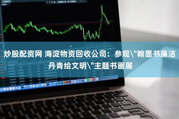 炒股配资网 海淀物资回收公司：参观＂翰墨书廉洁 丹青绘文明＂主题书画展