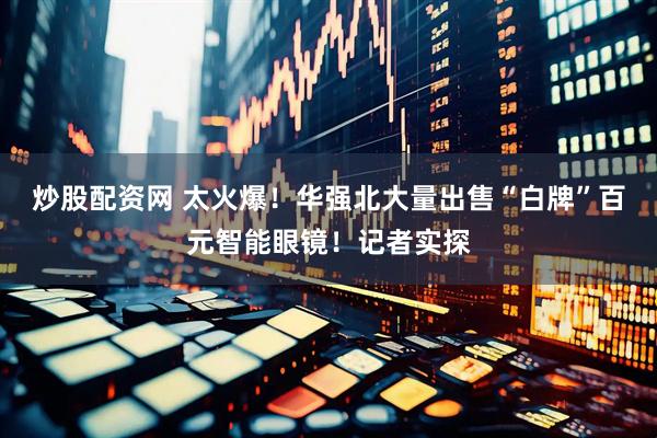 炒股配资网 太火爆！华强北大量出售“白牌”百元智能眼镜！记者实探
