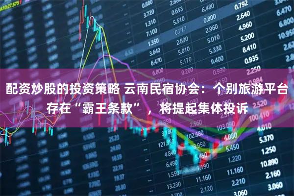 配资炒股的投资策略 云南民宿协会：个别旅游平台存在“霸王条款” ，将提起集体投诉