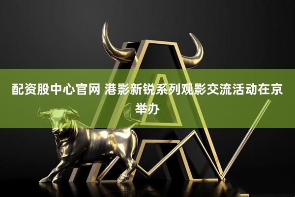 配资股中心官网 港影新锐系列观影交流活动在京举办