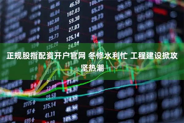 正规股指配资开户官网 冬修水利忙 工程建设掀攻坚热潮