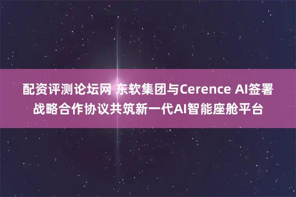 配资评测论坛网 东软集团与Cerence AI签署战略合作协议共筑新一代AI智能座舱平台