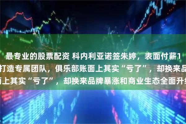 最专业的股票配资 科内利亚诺签朱婷，表面付薪150万欧，背后花300万打造专属团队，俱乐部账面上其实“亏了”，却换来品牌暴涨和商业生态全面升级