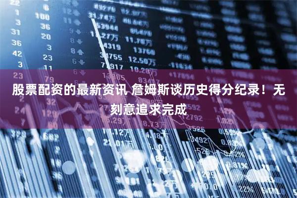 股票配资的最新资讯 詹姆斯谈历史得分纪录！无刻意追求完成