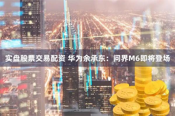 实盘股票交易配资 华为余承东：问界M6即将登场