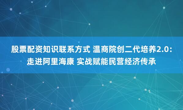 股票配资知识联系方式 温商院创二代培养2.0：走进阿里海康 实战赋能民营经济传承