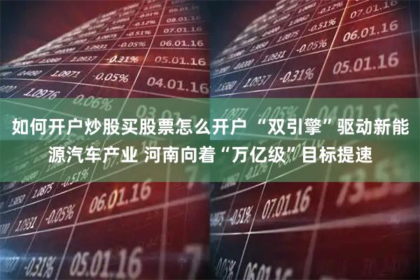 如何开户炒股买股票怎么开户 “双引擎”驱动新能源汽车产业 河南向着“万亿级”目标提速