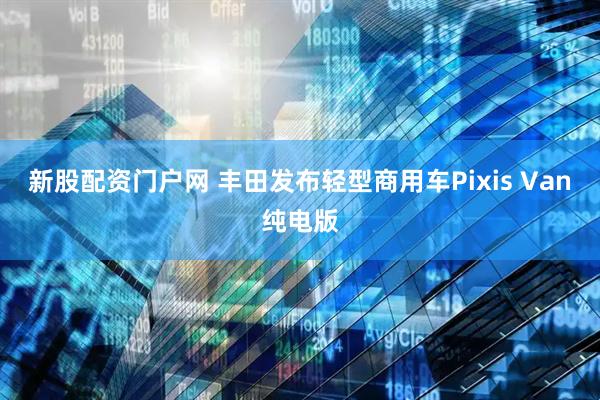 新股配资门户网 丰田发布轻型商用车Pixis Van纯电版