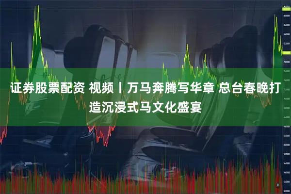 证券股票配资 视频丨万马奔腾写华章 总台春晚打造沉浸式马文化盛宴