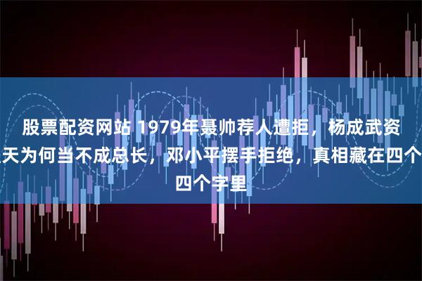 股票配资网站 1979年聂帅荐人遭拒，杨成武资历通天为何当不成总长，邓小平摆手拒绝，真相藏在四个字里