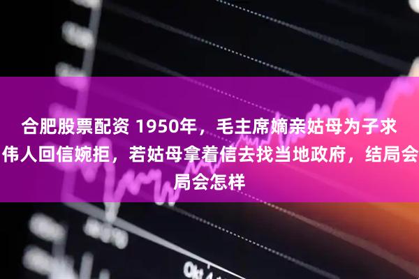 合肥股票配资 1950年，毛主席嫡亲姑母为子求职，伟人回信婉拒，若姑母拿着信去找当地政府，结局会怎样